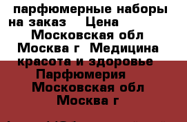 парфюмерные наборы на заказ  › Цена ­ 600-750 - Московская обл., Москва г. Медицина, красота и здоровье » Парфюмерия   . Московская обл.,Москва г.